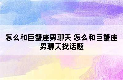 怎么和巨蟹座男聊天 怎么和巨蟹座男聊天找话题